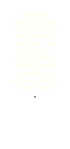 Like saving? We’d like to help. Click on the sale and clearance items link in the upper right to see our current listing. Be sure to check back regularly for the latest deals